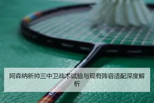 阿森纳新帅三中卫战术试验与现有阵容适配深度解析